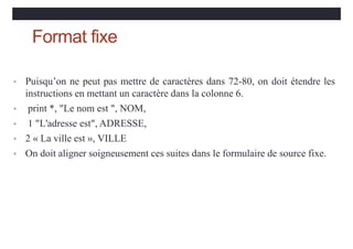 Format fixe
• Puisqu’on ne peut pas mettre de caractères dans 72-80, on doit étendre les
instructions en mettant un caractère dans la colonne 6.
• print *, "Le nom est ", NOM,
• 1 "L'adresse est", ADRESSE,
• 2 « La ville est », VILLE
• On doit aligner soigneusement ces suites dans le formulaire de source fixe.
 
