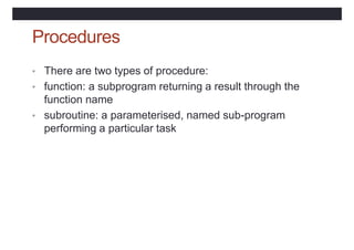 Procedures
• There are two types of procedure:
• function: a subprogram returning a result through the
function name
• subroutine: a parameterised, named sub-program
performing a particular task
 