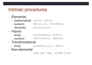 Intrinsic procedures
• Elemental
• mathematical:
• numeric:
• character:
• Inquiry
• array:
• numeric:
SIN(x), LOG(x)
MAX(x1,x2), CEILING(x)
ADJUSTL(str1)
ALLOCATED(a),
PRECISION(x),
SIZE(a)
RANGE(x)
• Transformational
• array:
• Non-elemental
RESHAPE(a1,a2), SUM(a)
DATE_AND_TIME, SYSTEM_CLOCK
 