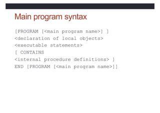 Main program syntax
[PROGRAM [<main program name>] ]
<declaration of local objects>
<executable statements>
[ CONTAINS
<internal procedure definitions> ]
END [PROGRAM [<main program name>]]
 