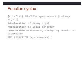 Function syntax
[<prefix>] FUNCTION <proc-name> ([<dummy
args>])
<declaration of dummy args>
<declaration of local objects>
<executable statements, assigning result to
proc-name>
END [FUNCTION [<proc-name>] ]
 