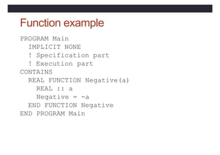 Function example
PROGRAM Main
IMPLICIT NONE
! Specification part
! Execution part
CONTAINS
REAL FUNCTION
REAL :: a
Negative(a)
Negative = -a
END FUNCTION Negative
END PROGRAM Main
 