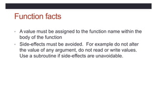 Function facts
• A value must be assigned to the function name within the
body of the function
• Side-effects must be avoided. For example do not alter
the value of any argument, do not read or write values.
Use a subroutine if side-effects are unavoidable.
 
