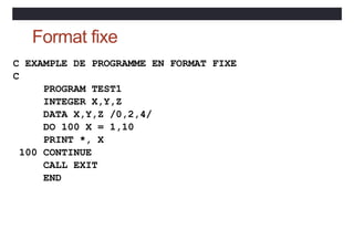 Format fixe
C EXAMPLE DE PROGRAMME EN FORMAT FIXE
C
PROGRAM TEST1
INTEGER X,Y,Z
DATA X,Y,Z /0,2,4/
DO 100 X = 1,10
PRINT *, X
100 CONTINUE
CALL EXIT
END
 