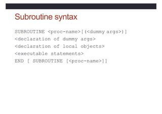 Subroutine syntax
SUBROUTINE <proc-name>[(<dummy args>)]
<declaration of dummy args>
<declaration of local objects>
<executable statements>
END [ SUBROUTINE [<proc-name>]]
 