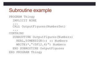 Subroutine example
PROGRAM Thingy
IMPLICIT NONE
...
CALL OutputFigures(NumberSet)
...
CONTAINS
SUBROUTINE OutputFigures(Numbers)
REAL,DIMENSION(:) :: Numbers
WRITE(*,“(5F12.4)”) Numbers
END SUBROUTINE OutputFigures
END PROGRAM Thingy
 