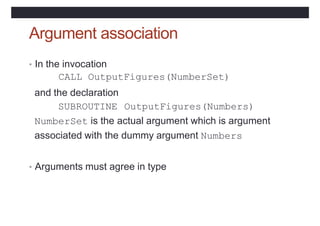 Argument association
• In the invocation
CALL OutputFigures(NumberSet)
and the declaration
SUBROUTINE OutputFigures(Numbers)
NumberSet is the actual argument which is argument
associated with the dummy argument Numbers
• Arguments must agree in type
 