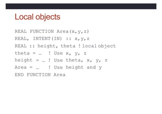 Local objects
REAL FUNCTION Area(x,y,z)
REAL, INTENT(IN) :: x,y,z
REAL :: height, theta ! local object
theta = … x, y, z
height
Area =
! Use
= … ! Use
… ! Use
theta, x, y, z
height and y
END FUNCTION Area
 