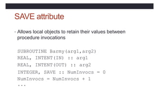 SAVE attribute
• Allows local objects to retain their values between
procedure invocations
SUBROUTINE Barmy(arg1,arg2)
REAL, INTENT(IN) ::
REAL, INTENT(OUT) ::
arg1
arg2
INTEGER, SAVE :: NumInvocs = 0
NumInvocs = NumInvocs + 1
...
 