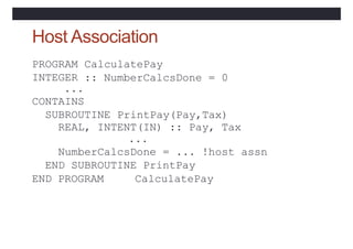 Host Association
CalculatePay
:: NumberCalcsDone = 0
PROGRAM
INTEGER
...
CONTAINS
SUBROUTINE PrintPay(Pay,Tax)
REAL, INTENT(IN) :: Pay, Tax
...
NumberCalcsDone = ... !host assn
END SUBROUTINE PrintPay
END PROGRAM CalculatePay
 