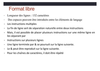Format libre
• Longueur des lignes : 132 caractères
• Des espaces peuvent être introduits entre les éléments de langage
• Les instructions multiples
• La fin de ligne sert de séparation naturelle entre deux instructions
• Mais, il est possible de placer plusieurs instructions sur une même ligne en
les séparant par
• Instructions sur plusieurs lignes
• Une ligne terminée par & se poursuit sur la ligne suivante.
• Le & peut être reproduit sur la ligne suivante.
• Pour les chaînes de caractères, il doit être répété
 
