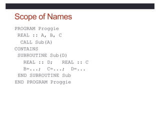 Scope of Names
PROGRAM Proggie
REAL :: A, B, C
CALL Sub(A)
CONTAINS
SUBROUTINE Sub(D)
REAL :: D; REAL :: C
B=...; C=...; D=...
END SUBROUTINE Sub
END PROGRAM Proggie
 