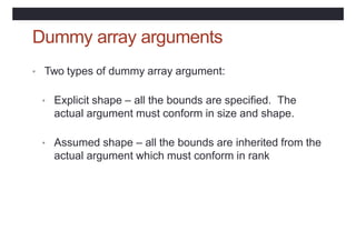 Dummy array arguments
• Two types of dummy array argument:
• Explicit shape – all the bounds are specified. The
actual argument must conform in size and shape.
• Assumed shape – all the bounds are inherited from the
actual argument which must conform in rank
 