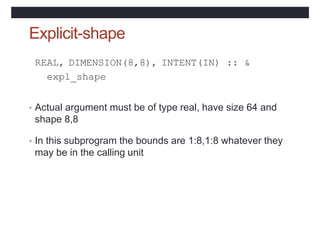 Explicit-shape
REAL, DIMENSION(8,8), INTENT(IN) :: &
expl_shape
• Actual argument must be of type real, have size 64 and
shape 8,8
• In this subprogram the bounds are 1:8,1:8 whatever they
may be in the calling unit
 