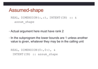 Assumed-shape
REAL, DIMENSION(:,:), INTENT(IN) :: &
assum_shape
• Actual argument here must have rank 2
• In the subprogram the lower bounds are 1 unless another
value is given, whatever they may be in the calling unit
REAL, DIMENSION(0:,0:), &
INTENT(IN) :: assum_shape
 