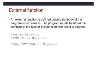 External function
• An external function is defined outside the body of the
program which uses it. The program needs to inform the
compiler of the type of this function and that it is external.
REAL :: Negative
EXTERNAL :: Negative
REAL, EXTERNAL :: Negative
 