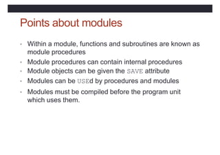 Points about modules
• Within a module, functions and subroutines are known as
module procedures
• Module procedures can contain internal procedures
• Module objects can be given the SAVE attribute
• Modules can be USEd by procedures and modules
• Modules must be compiled before the program unit
which uses them.
 