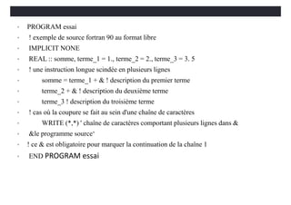 • PROGRAM essai
• ! exemple de source fortran 90 au format libre
• IMPLICIT NONE
• REAL :: somme, terme_1 = 1., terme_2 = 2., terme_3 = 3. 5
• ! une instruction longue scindée en plusieurs lignes
• somme = terme_1 + & ! description du premier terme
• terme_2 + & ! description du deuxième terme
• terme_3 ! description du troisième terme
• ! cas où la coupure se fait au sein d'une chaîne de caractères
• WRITE (*,*) ' chaîne de caractères comportant plusieurs lignes dans &
• &le programme source‘
• ! ce & est obligatoire pour marquer la continuation de la chaîne 1
• END PROGRAM essai
 