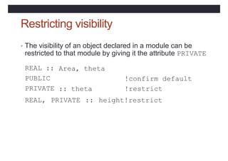 Restricting visibility
• The visibility of an object declared in a module can be
restricted to that module by giving it the attribute PRIVATE
REAL ::
PUBLIC
PRIVATE
Area, theta
!confirm default
!restrict
height!restrict
:: theta
REAL, PRIVATE ::
 