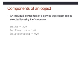 Components of an object
• An individual component of a derived type object can be
selected by using the % operator:
pt1%x = 3.0
ball%radius = 1.0
ball%centre%x = 0.0
 
