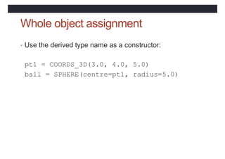 Whole object assignment
• Use the derived type name as a constructor:
pt1 = COORDS_3D(3.0, 4.0, 5.0)
ball = SPHERE(centre=pt1, radius=5.0)
 