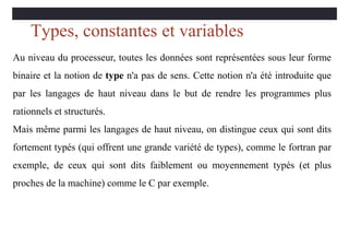 Types, constantes et variables
Au niveau du processeur, toutes les données sont représentées sous leur forme
binaire et la notion de type n'a pas de sens. Cette notion n'a été introduite que
par les langages de haut niveau dans le but de rendre les programmes plus
rationnels et structurés.
Mais même parmi les langages de haut niveau, on distingue ceux qui sont dits
fortement typés (qui offrent une grande variété de types), comme le fortran par
exemple, de ceux qui sont dits faiblement ou moyennement typés (et plus
proches de la machine) comme le C par exemple.
 