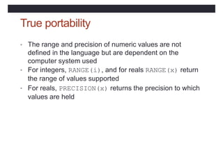 True portability
• The range and precision of numeric values are not
defined in the language but are dependent on the
computer system used
• For integers, RANGE(i), and for reals RANGE(x) return
the range of values supported
• For reals, PRECISION(x) returns the precision to which
values are held
 