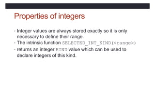 Properties of integers
• Integer values are always stored exactly so it is only
necessary to define their range.
• The intrinsic function SELECTED_INT_KIND(<range>)
• returns an integer KIND value which can be used to
declare integers of this kind.
 