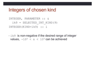 Integers of chosen kind
INTEGER, PARAMETER :: &
ik9 = SELECTED_INT_KIND(9)
INTEGER(KIND=ik9) :: i
• ik9 is non-negative if the desired range of integer
values, -109 < n < 109 can be achieved
 