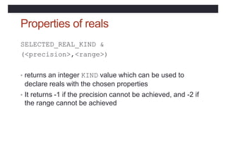 Properties of reals
SELECTED_REAL_KIND &
(<precision>,<range>)
• returns an integer KIND value which can be used to
declare reals with the chosen properties
• It returns -1 if the precision cannot be achieved, and -2 if
the range cannot be achieved
 