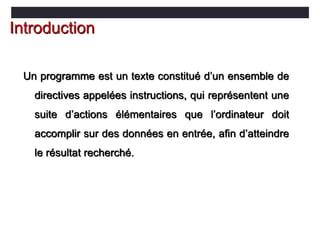 Un programme est un texte constitué d’un ensemble de
directives appelées instructions, qui représentent une
suite d’actions élémentaires que l’ordinateur doit
accomplir sur des données en entrée, afin d’atteindre
le résultat recherché.
Introduction
 