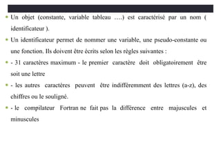  Un objet (constante, variable tableau ….) est caractérisé par un nom (
identificateur ).
 Un identificateur permet de nommer une variable, une pseudo-constante ou
une fonction. Ils doivent être écrits selon les règles suivantes :
 - 31 caractères maximum - le premier caractère doit obligatoirement être
soit une lettre
 - les autres caractères peuvent être indifféremment des lettres (a-z), des
chiffres ou le souligné.
 - le compilateur Fortran ne fait pas la différence entre majuscules et
minuscules
 