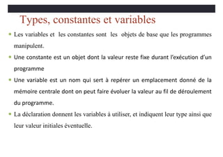 Types, constantes et variables
 Les variables et les constantes sont les objets de base que les programmes
manipulent.
 Une constante est un objet dont la valeur reste fixe durant l’exécution d’un
programme
 Une variable est un nom qui sert à repérer un emplacement donné de la
mémoire centrale dont on peut faire évoluer la valeur au fil de déroulement
du programme.
 La déclaration donnent les variables à utiliser, et indiquent leur type ainsi que
leur valeur initiales éventuelle.
 