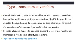 Types, constantes et variables
 Contrairement aux constantes, les variables ont des contenus changeables.
Pour définir quelle valeur attribuer à une variable, il suffit de savoir le type
de cette dernière. En plus, la connaissance du type informe sur l’ensemble
des opérations qu’on peut appliquer sur la variable en question.
 Il existe plusieurs types de données standard : les types numériques
(nombres), le type booléen et les types caractère.
 Type :: nom de variable ou constante
 
