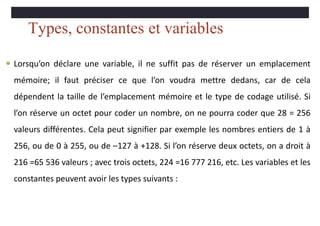 Types, constantes et variables
 Lorsqu’on déclare une variable, il ne suffit pas de réserver un emplacement
mémoire; il faut préciser ce que l’on voudra mettre dedans, car de cela
dépendent la taille de l’emplacement mémoire et le type de codage utilisé. Si
l’on réserve un octet pour coder un nombre, on ne pourra coder que 28 = 256
valeurs différentes. Cela peut signifier par exemple les nombres entiers de 1 à
256, ou de 0 à 255, ou de –127 à +128. Si l’on réserve deux octets, on a droit à
216 =65 536 valeurs ; avec trois octets, 224 =16 777 216, etc. Les variables et les
constantes peuvent avoir les types suivants :
 