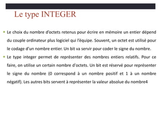 Le type INTEGER
 Le choix du nombre d’octets retenus pour écrire en mémoire un entier dépend
du couple ordinateur plus logiciel qui l’équipe. Souvent, un octet est utilisé pour
le codage d’un nombre entier. Un bit va servir pour coder le signe du nombre.
 Le type integer permet de représenter des nombres entiers relatifs. Pour ce
faire, on utilise un certain nombre d'octets. Un bit est réservé pour représenter
le signe du nombre (0 correspond à un nombre positif et 1 à un nombre
négatif). Les autres bits servent à représenter la valeur absolue du nombre4
 