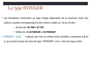 Le type INTEGER
 Les limitations inhérentes au type integu dépendent de la machine. Voici des
valeurs usuelles correspondant à des entiers codés sur 16 ou 32 bits :
 16 bits de -32 768 à 32 767
 32bits de -2 147483648 à 2147483647
 INTEGER :: A,B,C indique que l’on va utiliser trois variables, nommées A,B et
C, qui seront toutes les trois de type “INTEGER”, c’est `a dire de type entier.
 