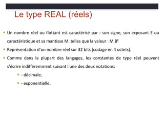 Le type REAL (réels)
 Un nombre réel ou flottant est caractérisé par : son signe, son exposant E ou
caractéristique et sa mantisse M. telles que la valeur : M.BE
 Représentation d’un nombre réel sur 32 bits (codage en 4 octets).
 Comme dans la plupart des langages, les constantes de type réel peuvent
s'écrire indifféremment suivant l'une des deux notations:
 - décimale,
 - exponentielle.
 