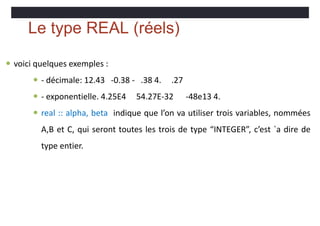 Le type REAL (réels)
 voici quelques exemples :
 - décimale: 12.43 -0.38 - .38 4. .27
 - exponentielle. 4.25E4 54.27E-32 -48e13 4.
 real :: alpha, beta indique que l’on va utiliser trois variables, nommées
A,B et C, qui seront toutes les trois de type “INTEGER”, c’est `a dire de
type entier.
 