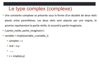 Le type complex (complexe)
 Une constante complexe se présente sous la forme d'un doublet de deux réels
placés entre parenthèses. Les deux réels sont séparés par une virgule, le
premier représentant la partie réelle, le second la partie imaginaire.
 ( partie_reelle, partie_imaginaire )
 variable = cmplx(variable_r,variable_i)
 complex :: z
 real :: x,y
 ……
 z = cmplx(x,y)
 