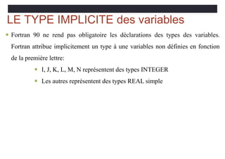 LE TYPE IMPLICITE des variables
 Fortran 90 ne rend pas obligatoire les déclarations des types des variables.
Fortran attribue implicitement un type à une variables non définies en fonction
de la première lettre:
 I, J, K, L, M, N représentent des types INTEGER
 Les autres représentent des types REAL simple
 