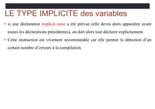 LE TYPE IMPLICITE des variables
 si une déclaration implicit none a été prévue (elle devra alors apparaître avant
toutes les déclarations précédentes), on doit alors tout déclarer explicitement.
 Cette instruction est vivement recommandée car elle permet la détection d’un
certain nombre d’erreurs à la compilation.
 