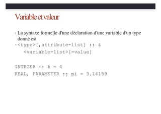Variableetvaleur
• La syntaxe formelle d'une déclaration d'une variable d'un type
donné est
•<type>[,attribute-list] :: &
<variable-list>[=value]
INTEGER :: k = 4
REAL, PARAMETER :: pi = 3.14159
 