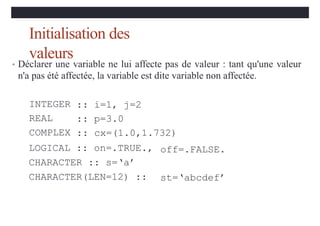Initialisation des
valeurs
• Déclarer une variable ne lui affecte pas de valeur : tant qu'une valeur
n'a pas été affectée, la variable est dite variable non affectée.
INTEGER
REAL
COMPLEX
:: i=1, j=2
:: p=3.0
:: cx=(1.0,1.732)
LOGICAL :: on=.TRUE.,
CHARACTER :: s=‘a’
CHARACTER(LEN=12) ::
off=.FALSE.
st=‘abcdef’
 