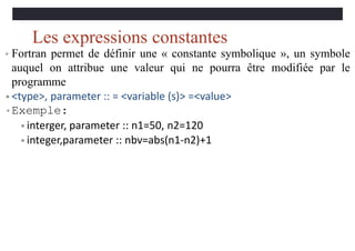 Les expressions constantes
• Fortran permet de définir une « constante symbolique », un symbole
auquel on attribue une valeur qui ne pourra être modifiée par le
programme
• <type>, parameter :: = <variable (s)> =<value>
•Exemple:
• interger, parameter :: n1=50, n2=120
• integer,parameter :: nbv=abs(n1-n2)+1
 