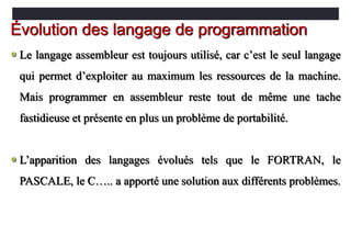  Le langage assembleur est toujours utilisé, car c’est le seul langage
qui permet d’exploiter au maximum les ressources de la machine.
Mais programmer en assembleur reste tout de même une tache
fastidieuse et présente en plus un problème de portabilité.
 L’apparition des langages évolués tels que le FORTRAN, le
PASCALE, le C….. a apporté une solution aux différents problèmes.
Évolution des langage de programmation
 