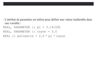 • L'attribut de paramètre est utilisé pour définir une valeur inaltérable dans
une variable :
REAL, PARAMETER :: pi = 3.141592
REAL, PARAMETER :: rayon = 3.5
REAL :: perimetre = 2.0 * pi * rayon
 