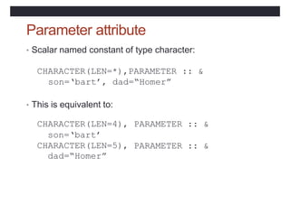 Parameter attribute
• Scalar named constant of type character:
CHARACTER(LEN=*),PARAMETER :: &
son=‘bart’, dad=“Homer”
• This is equivalent to:
CHARACTER(LEN=4),
son=‘bart’
CHARACTER(LEN=5),
dad=“Homer”
PARAMETER :: &
PARAMETER :: &
 