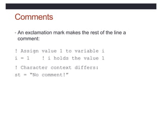 Comments
• An exclamation mark makes the rest of the line a
comment:
! Assign value 1 to variable i
i = 1 ! i holds the value 1
! Character context differs:
st = “No comment!”
 