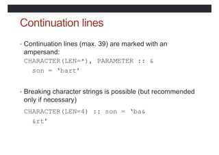 Continuation lines
• Continuation lines (max. 39) are marked with an
ampersand:
CHARACTER(LEN=*), PARAMETER :: &
son = ‘bart’
• Breaking character strings is possible (but recommended
only if necessary)
CHARACTER(LEN=4) :: son = ‘ba&
&rt’
 